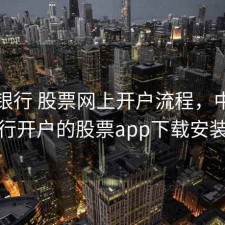 中国银行 股票网上开户流程，中国银行开户的股票app下载安装