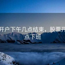 股票开户下午几点结束，股票开户几点下班