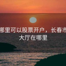 长春哪里可以股票开户，长春市股票大厅在哪里