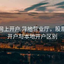 股票网上开户 异地营业厅，股票异地开户与本地开户区别