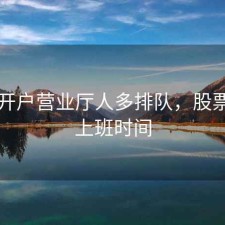 股票开户营业厅人多排队，股票开户上班时间