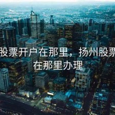 扬州股票开户在那里，扬州股票开户在那里办理