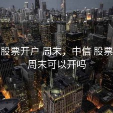 中信 股票开户 周末，中信 股票开户 周末可以开吗