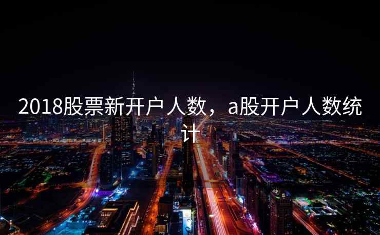 2018股票新开户人数,a股开户人数统计 第2张 2018股票新开户人数,a股开户人数统计 第2张