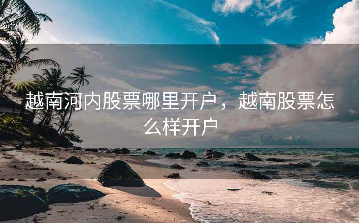 越南河内股票哪里开户，越南股票怎么样开户  第1张