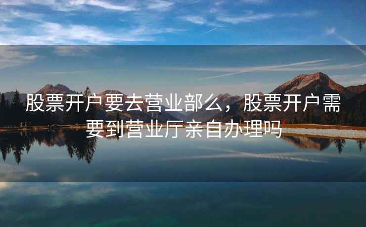 股票开户要去营业部么，股票开户需要到营业厅亲自办理吗  第1张