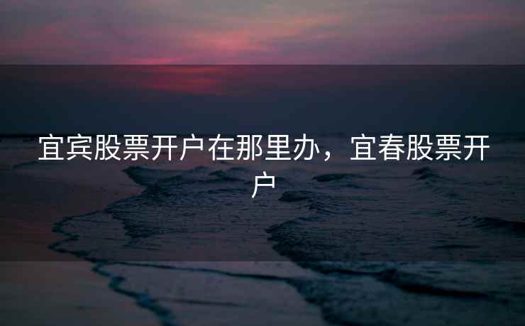 宜宾股票开户在那里办，宜春股票开户  第1张