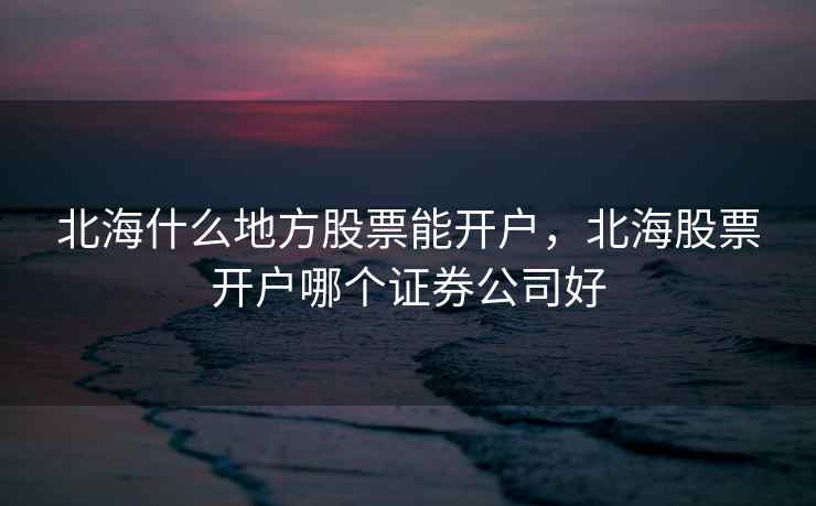 北海什么地方股票能开户，北海股票开户哪个证券公司好  第1张