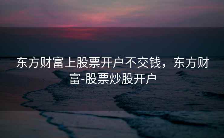 东方财富上股票开户不交钱，东方财富-股票炒股开户  第1张