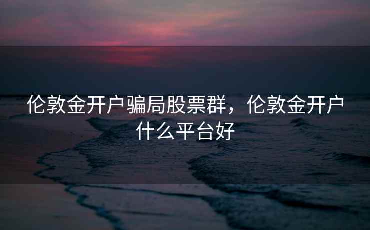 伦敦金开户骗局股票群，伦敦金开户什么平台好  第1张