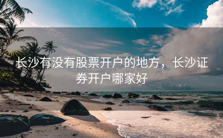 长沙有没有股票开户的地方，长沙证券开户哪家好  第1张