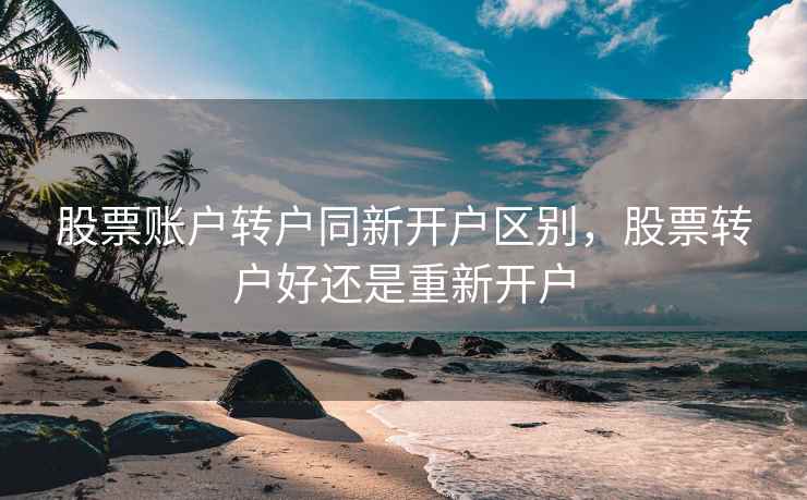 股票账户转户同新开户区别，股票转户好还是重新开户  第2张