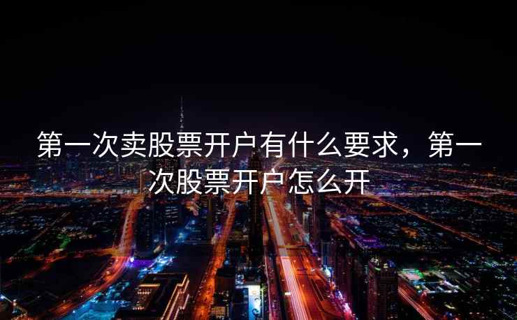 第一次卖股票开户有什么要求，第一次股票开户怎么开  第2张