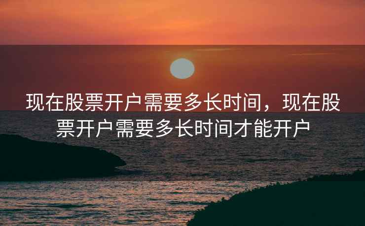 现在股票开户需要多长时间，现在股票开户需要多长时间才能开户  第1张