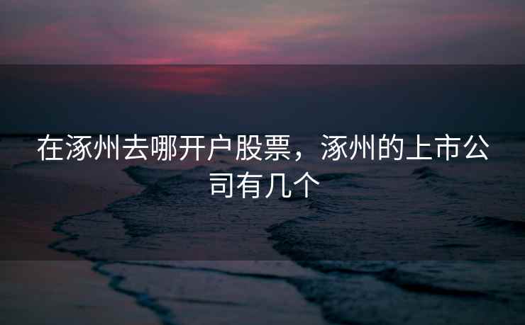 在涿州去哪开户股票，涿州的上市公司有几个  第2张