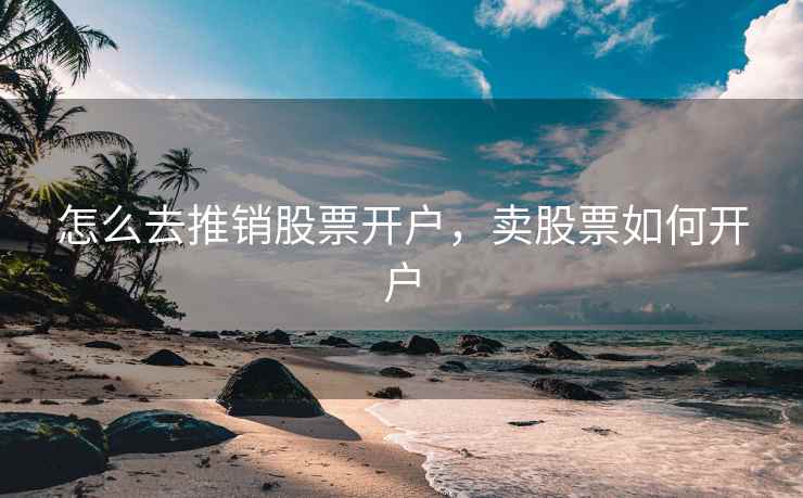 怎么去推销股票开户，卖股票如何开户  第2张