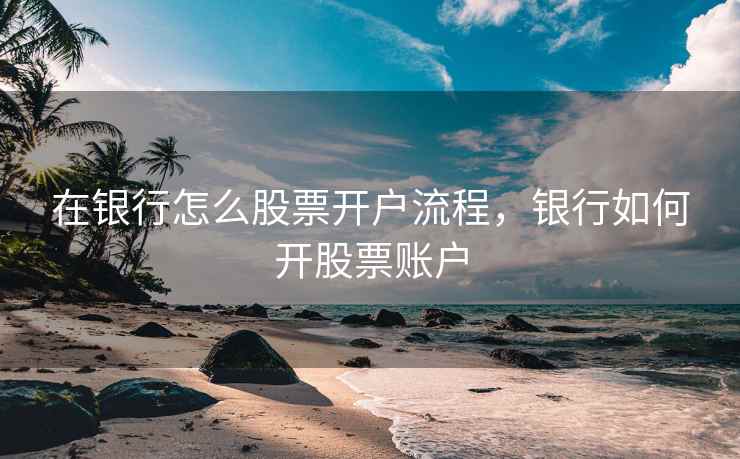 在银行怎么股票开户流程，银行如何开股票账户  第2张