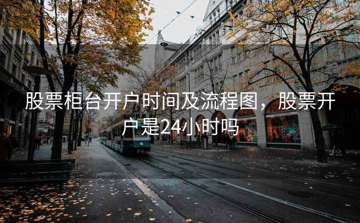 股票柜台开户时间及流程图，股票开户是24小时吗  第2张
