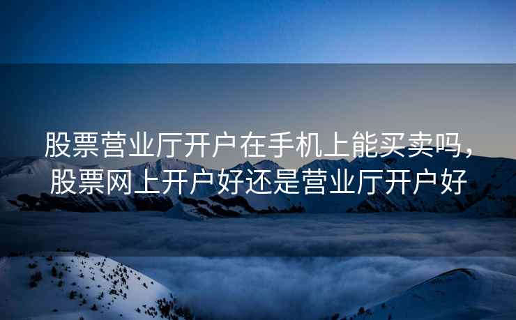 股票营业厅开户在手机上能买卖吗,股票网上开户好还是营业厅开户好 第1张 股票营业厅开户在手机上能买卖吗,股票网上开户好还是营业厅开户好 第1张